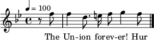 

\version "2.12.3"

\language "deutsch"

\header {
  tagline = ""
}

\layout {
  indent = #0
} 

akkorde = \chordmode {
    \germanChords
    \set chordChanges = ##t

}

global = {
  \autoBeamOff
  \tempo 4 = 100
  \clef treble
  \key b \major
  \time 4/4
}

melodie = \relative c'' {
  \global
  \partial 4 r8 f f4 d8. e16 f8 g4 f8
  \bar "|."
}

text = \lyricmode {
The Un -- ion for -- ev -- er! Hur -- rah, boys, hur -- rah!
Down with the trai -- tors, up with the stars;
While we ral -- ly round the flag, boys, we ral -- ly once a -- gain,
Shou -- ting the bat -- tle cry of free -- dom!
}

\score {
  <<
%    \new ChordNames { \akkorde }
    \new Voice = "Lied" { \melodie }
    \new Lyrics \lyricsto "Lied" { \text }
  >>
\midi {}
\layout {}
}
