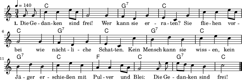 
\version "2.19.49"
\header {
%  title = "Die Gedanken sind frei"
%  poet = "Text: Volksweise"
%  composer = "Melodie: Volksweise aus Bern"
%  copyright = "Gemeinfrei. Kann beliebig vervielfältigt und weitergegeben werden."
  tagline = ""
}

%\include "deutsch.ly" %deutsche Noten- und Akkordbezeichnungen
%\pointAndClickOff %Debug-Hyperlinks im PDF deaktivieren
\language "deutsch"

\layout {
  indent = #0
} 


global = {
  \autoBeamOff
  \key c \major
  \time 3/4
  \tempo 4 = 140
  \partial 4
}

akkorde = \chordmode {
  \set chordChanges = ##t
  s4 c2. c g:7 c c c g:7 c g:7 c g:7 c f c g:7 c2
}

melodie = \relative c'' {
\tempo "Allegro" 4 = 140
  g8 g |
  c4 c e8[ c] |
  g2 g4 |
  f d g |
  e c g' |
  c c e8[ c] |
  g2 g4 |
  f d g |
  e c c' |
  h d h |
  c e c |
  h d h |
  c e c |
  a a c8[ a] |
  g2 g8 e' |
  e[ d] c4 h |
  c2 \bar "|."
}
text = \lyricmode {
  \set stanza = "1."
  Die Ge -- dan -- ken sind frei! Wer kann sie er -- ra -- ten?
  Sie flie -- hen vor -- bei wie nächt -- li -- che Schat -- ten.
  Kein Mensch kann sie wiss -- en, kein Jä -- ger er -- schie -- ßen
  mit Pul -- ver und Blei: Die Ge -- dan -- ken sind frei!
}
\score {
  <<
    \new ChordNames { \akkorde }
    \new Voice = "Lied" {
      \clef treble
      \global
      \melodie
    }
    \new Lyrics \lyricsto "Lied" { \text }
  >>
\midi {}
\layout {}
}

