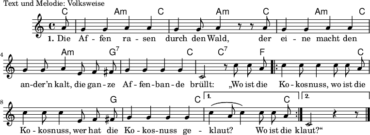 
% Dieses Notenblatt wurde erstellt von Peter Crighton [http://www.petercrighton.de]
%
% Kontakt: PeteCrighton@googlemail.com
%
% geringfügige Änderungen von Hauke Rehr

\version "2.19.49"

%\include "default.ly"

\header {
%  title = "Die Affen rasen durch den Wald"
  poet = "Text und Melodie: Volksweise"
%  copyright = "Gemeinfrei. Kann beliebig vervielfältigt und weitergegeben werden."
  tagline = ""
}

#(set-global-staff-size 14)

akkordea = \chordmode {
%  s8
  % \repeat unfold 4 { c2 a2:m } ?
  c2 a2:m
  c2 a2:m
  c2 a2:m
  c2 a2:m
  g1:7
  c2 c2:7
  f1
  c1
  g1
  c1
  c1*7/8
}


strophe = \relative c' {
  \partial 8 a'8 | g4 g4 a4 a4 | g4 g8 a4 r8 r a8  | g4 g4 a4 a4 |
  g4 g8 a4 e8 f8 fis8 | g4 g4 g4 g4  | c,2 r8 c'8 c a|
  \repeat volta 2
  { c4 c8 c4 c8 c a | c4 c8 c4 e,8 f fis | g4 g4 g4 g4}
  \alternative {
    { c4( a8 c4) c8 c a  }
    { c,2 r4 r8 }
  }
  \bar "|." 
}

text = \lyricmode {
  \set stanza = "1."
   Die Af -- fen ra -- sen durch den Wald,
   der ei -- ne macht den an -- der’n kalt,
   die gan -- ze Af -- fen -- ban -- de brüllt:
   „Wo ist die Ko -- kos -- nuss, wo ist die Ko -- kos -- nuss,
   wer hat die Ko -- kos -- nuss  ge -- klaut?__ Wo ist die
   klaut?“
}


\score {
  <<
    \new ChordNames { \akkordea }
    \new Voice = "Lied" {
      \clef "treble"
      \time 4/4
      \key c\major
      \autoBeamOff
      \strophe
    }
    \new Lyrics \lyricsto "Lied" { \text }
  >>
}

 % some settings % vim: sw=2 et

