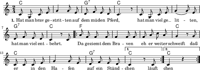 

\version "2.12.3"

\language "deutsch"

\header {
  tagline = ""
}

\layout {
  indent = #0
} 

akkorde = \chordmode {
    \germanChords
    \set chordChanges = ##t
    c2 c g:7 c c c g:7 c
    \repeat volta 2 { f f f c c c g:7 } 
    \alternative {
        { c }
        { c }
    }
}

global = {
  \autoBeamOff
  \time 2/4
  \key c \major
}

melodie = \relative c' {
  \global
  c8 g c e g4 g8 e d8 f e d c4. r8 c8 g c e g4( g8) e
  d f e d c4 r8 c8
  \repeat volta 2 { a'8 f f f f4 f8 f f a c a
                    g4 r8 g8 c, c c e g4 g8 e d f e d }
  \alternative {
     { c4 r8 c8 }
     { c4 r4 }
}
  \bar ":|."
}

text = \lyricmode {
  \set stanza = "1."
Hat man brav ge -- strit -- ten
auf dem mü -- den Pferd, _
hat man viel ge __ lit -- ten,
hat man viel ent -- behrt. _
Da ge -- ziemt dem Bra -- ven _
eh er wei -- ter schweift
daß er _ in den Ha -- fen _
auf ein Stünd -- _ chen läuft
chen läuft.
}

\score {
  <<
    \new ChordNames { \akkorde }
    \new Voice = "Lied" { \melodie }
    \new Lyrics \lyricsto "Lied" { \text }
%    \new Voice = "Lied" { \bass }
  >>
\midi {}
\layout {}
}
