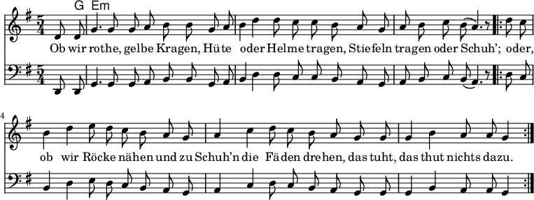 

\version "2.12.3"

\language "deutsch"

\header {
  tagline = ""
}

\layout {
  indent = #0
} 

akkorde = \chordmode {
    \germanChords
    \set chordChanges = ##t
    s8 g e:m
}

global = {
    \autoBeamOff
    \language "deutsch"
    \tempo 4 = 100 \set Score.tempoHideNote = ##t
    \key g \major
    \partial 4
    \time 5/4
}

melodie = \relative c' {
  \global
    d8 d g4. g8 g8 a h h8
    g a h4 d d8 c c h
    a g a h c h( a4.) r8
    \bar ".|:"
    d8 c h4 d e8 d c h
    a g a4 c d8 c h a
    g g g4 h a8 a g4
    \bar ":|."
}

bass = \relative c, {
  \global
  \clef "bass"
    d8 d g4. g8 g8 a h h8
    g a h4 d d8 c c h
    a g a h c h( a4.) r8
    \bar ".|:"
    d8 c h4 d e8 d c h
    a g a4 c d8 c h a
    g g g4 h a8 a g4
    \bar ":|."
}

text = \lyricmode {
Ob wir ro -- the, gel -- be Kra -- gen,
Hü -- te o -- der Hel -- me tra -- gen,
Stie -- feln tra -- gen oder Schuh’;
o -- der, ob wir Röc -- ke nä -- hen
und zu Schuh’n die Fä -- den dre -- hen,
das tuht, das thut nichts da -- zu.
}

\score {
  <<
    \new ChordNames { \akkorde }
    \new Voice = "Lied" { \melodie }
    \new Lyrics \lyricsto "Lied" { \text }
    \new Voice = "Lied" { \bass}
  >>
\midi {}
\layout {}
}
