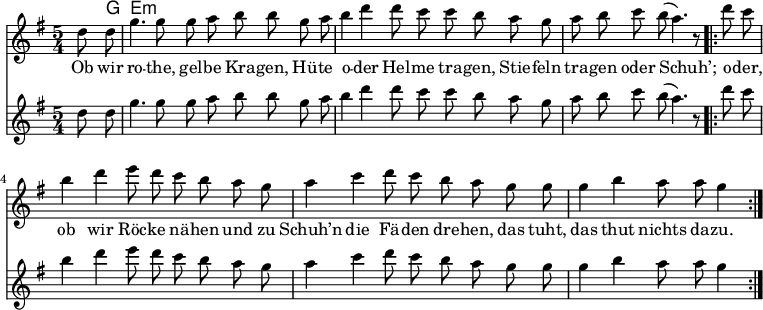 

\version "2.12.3"

\language "deutsch"

\header {
  tagline = ""
}

\layout {
  indent = #0
} 

akkorde = \chordmode {
    \germanChords
    \set chordChanges = ##t
    s8 g e:m
}

global = {
    \autoBeamOff
    \language "deutsch"
    \tempo 4 = 100 \set Score.tempoHideNote = ##t
    \key g \major
    \partial 4
    \time 5/4
}

melodie = \relative c'' {
  \global
    d8 d g4. g8 g8 a h h8
    g a h4 d d8 c c h
    a g a h c h( a4.) r8
    \bar ".|:"
    d8 c h4 d e8 d c h
    a g a4 c d8 c h a
    g g g4 h a8 a g4
    \bar ":|."
}

bass = \relative c'' {
  \global
    d8 d g4. g8 g8 a h h8
    g a h4 d d8 c c h
    a g a h c h( a4.) r8
    \bar ".|:"
    d8 c h4 d e8 d c h
    a g a4 c d8 c h a
    g g g4 h a8 a g4
    \bar ":|."
}

text = \lyricmode {
Ob wir ro -- the, gel -- be Kra -- gen,
Hü -- te o -- der Hel -- me tra -- gen,
Stie -- feln tra -- gen oder Schuh’;
o -- der, ob wir Röc -- ke nä -- hen
und zu Schuh’n die Fä -- den dre -- hen,
das tuht, das thut nichts da -- zu.
}

\score {
  <<
    \new ChordNames { \akkorde }
    \new Voice = "Lied" { \melodie }
    \new Lyrics \lyricsto "Lied" { \text }
    \new Voice = "Lied" { \bass}
  >>
\midi {}
\layout {}
}
