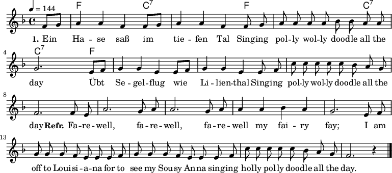 

\version "2.12.3"

\language "deutsch"

\header {
  tagline = ""
}

\layout {
  indent = #0
} 

akkorde = \chordmode {
    \germanChords
    \set chordChanges = ##t
    s4 f f f c:7 c:7 c:7 c:7 f f f f c:7 c:7 c:7 c:7 f
}

global = {
  \autoBeamOff
  \tempo 4 = 144
  \time 4/4
  \key f \major
}

melodie = \relative c' {
  \global
  \partial 4 f8[ g]
  a4 a f f8[ g]
  a4 a f f8 g
  a a a a b b a a
  g2. e8[ f]
  g4 g e e8[ f]
  g4 g e e8 f
  c' c c c c b a g
  f2. f8 e
  a2. g8 a
  a2. g8 a
  a4 a b a
  g2. e8 f
  g8 g g f e e e f
  g8 g g f e e e f
  c' c c c c b a g
  f2. r4
  \bar "|."
}


text = \lyricmode {
  \set stanza = #"1."
Ein Ha -- se saß im tie -- fen Tal
Sing -- ing pol -- ly wol -- ly doo -- dle all the day
Übt Se -- gel -- flug wie Li -- lien -- thal
Sing -- ing pol -- ly wol -- ly doo -- dle all the day
  \set stanza = #"Refr."
Fa -- re -- well, fa -- re -- well, fa -- re -- well my fai -- ry fay;
I am off to Loui -- si -- a -- na for to see my Sou -- sy An -- na
sing -- ing hol -- ly pol -- ly doo -- dle all the day.
}

\score {
  <<
    \new ChordNames { \akkorde }
    \new Voice = "Lied" { \melodie }
    \new Lyrics \lyricsto "Lied" { \text }
  >>
\midi {}
\layout {}
}
