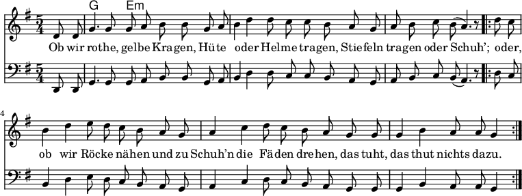 

\version "2.12.3"

\language "deutsch"

\header {
  tagline = ""
}

\layout {
  indent = #0
} 

akkorde = \chordmode {
    \germanChords
    \set chordChanges = ##t
    s4 g2 e:m
}

global = {
    \autoBeamOff
    \language "deutsch"
    \tempo 4 = 100 \set Score.tempoHideNote = ##t
    \key g \major
    \partial 4
    \time 5/4
}

melodie = \relative c' {
  \global
    d8 d g4. g8 g8 a h h8
    g a h4 d d8 c c h
    a g a h c h( a4.) r8
    \bar ".|:"
    d8 c h4 d e8 d c h
    a g a4 c d8 c h a
    g g g4 h a8 a g4
    \bar ":|."
}

bass = \relative c, {
  \global
  \clef "bass"
    d8 d g4. g8 g8 a h h8
    g a h4 d d8 c c h
    a g a h c h( a4.) r8
    \bar ".|:"
    d8 c h4 d e8 d c h
    a g a4 c d8 c h a
    g g g4 h a8 a g4
    \bar ":|."
}

text = \lyricmode {
Ob wir ro -- the, gel -- be Kra -- gen,
Hü -- te o -- der Hel -- me tra -- gen,
Stie -- feln tra -- gen oder Schuh’;
o -- der, ob wir Röc -- ke nä -- hen
und zu Schuh’n die Fä -- den dre -- hen,
das tuht, das thut nichts da -- zu.
}

\score {
  <<
    \new ChordNames { \akkorde }
    \new Voice = "Lied" { \melodie }
    \new Lyrics \lyricsto "Lied" { \text }
    \new Voice = "Lied" { \bass}
  >>
\midi {}
\layout {}
}
