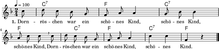 
% Dieses Notenblatt wurde erstellt von Michael Nausch
% Kontakt: michael@nausch.org (PGP public-key 0x2384C849) 

\version "2.16.0"

\header {
%  title = "Dörnröschen war ein schönes Kind"  % Die Überschrift der Noten wird zentriert gesetzt.
%  subtitle = " "                              % weitere zentrierte Überschrift.
%  poet = "Text: "			      % Name des Dichters, linksbündig unter dem Unteruntertitel.
%  meter = ""                                  % Metrum, linksbündig unter dem Dichter.
%  composer = "Melodie: sächsische Volksweise" % Name des Komponisten, rechtsbüngig unter dem Unteruntertitel.
%  composer = "Hessisches Volkslied"
%  arranger = ""                               % Name des Bearbeiters/Arrangeurs, rechtsbündig unter dem Komponisten.
  tagline = ""
                                              % Zentriert unten auf der letzten Seite.
%  copyright = "Diese Noten sind frei kopierbar für jedermann – erstellt für www.ebersberger-liedersammlung.de"
                                              % Zentriert unten auf der ersten Seite (sollten tatsächlich zwei
                                              % seiten benötigt werden"
}


\layout {
  indent = #0
}

% Akkorde für die Gitarrenbegleitung
akkorde = \chordmode {
  \germanChords
  \partial 8
	s8 c2:7 f c:7 f s8 c4.:7 f2 c:7 f4 s 
}

melodie = \relative c'' {
  \clef "treble"
  \time 2/4
  \tempo 4 = 100
  \key f\major
  \autoBeamOff
  \partial 8
	c8  d8 c8 bes8 g8  f8 a8 a4  g8 bes8 bes4 \break
	a8 c8 c8 \breathe c8  d8 c8 bes8 g8  f8 a8 a4  c4 c4 f,4 r4
   \bar "|."
}

text = \lyricmode {
  \set stanza = "1."
	Dorn -- rös -- chen war ein schö -- nes Kind, schö -- nes Kind,
	schö -- nes Kind, Dorn -- rös -- chen war ein schö -- nes Kind, schö -- nes Kind.
}

\score {
  <<
    \new ChordNames { \akkorde }
    \new Voice = "Lied" { \melodie }
    \new Lyrics \lyricsto "Lied" { \text }
  >>
  \midi { }
  \layout { }
}
