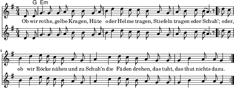 

\version "2.12.3"

\language "deutsch"

\header {
  tagline = ""
}

\layout {
  indent = #0
} 

akkorde = \chordmode {
    \germanChords
    \set chordChanges = ##t
    s8 g e:m
}

global = {
    \autoBeamOff
    \language "deutsch"
    \tempo 4 = 100 \set Score.tempoHideNote = ##t
    \key g \major
    \partial 4
    \time 5/4
}

melodie = \relative c' {
  \global
    d8 d g4. g8 g8 a h h8
    g a h4 d d8 c c h
    a g a h c h( a4.) r8
    \bar ".|:"
    d8 c h4 d e8 d c h
    a g a4 c d8 c h a
    g g g4 h a8 a g4
    \bar ":|."
}

bass = \relative c' {
  \global
    d8 d g4. g8 g8 a h h8
    g a h4 d d8 c c h
    a g a h c h( a4.) r8
    \bar ".|:"
    d8 c h4 d e8 d c h
    a g a4 c d8 c h a
    g g g4 h a8 a g4
    \bar ":|."
}

text = \lyricmode {
Ob wir ro -- the, gel -- be Kra -- gen,
Hü -- te o -- der Hel -- me tra -- gen,
Stie -- feln tra -- gen oder Schuh’;
o -- der, ob wir Röc -- ke nä -- hen
und zu Schuh’n die Fä -- den dre -- hen,
das tuht, das thut nichts da -- zu.
}

\score {
  <<
    \new ChordNames { \akkorde }
    \new Voice = "Lied" { \melodie }
    \new Lyrics \lyricsto "Lied" { \text }
    \new Voice = "Lied" { \bass}
  >>
\midi {}
\layout {}
}
