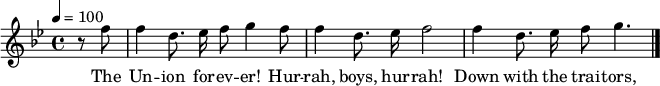 

\version "2.12.3"

\language "deutsch"

\header {
  tagline = ""
}

\layout {
  indent = #0
} 

akkorde = \chordmode {
    \germanChords
    \set chordChanges = ##t

}

global = {
  \autoBeamOff
  \tempo 4 = 100
  \clef treble
  \key b \major
  \time 4/4
}

melodie = \relative c'' {
  \global
  \partial 4 r8 f f4 d8. es16 f8 g4 f8
  f4 d8. es16 f2
  f4 d8. es16 f8 g4.
  \bar "|."
}

text = \lyricmode {
The Un -- ion for -- ev -- er! Hur -- rah, boys, hur -- rah!
Down with the trai -- tors, up with the stars;
While we ral -- ly round the flag, boys, we ral -- ly once a -- gain,
Shou -- ting the bat -- tle cry of free -- dom!
}

\score {
  <<
%    \new ChordNames { \akkorde }
    \new Voice = "Lied" { \melodie }
    \new Lyrics \lyricsto "Lied" { \text }
  >>
\midi {}
\layout {}
}
