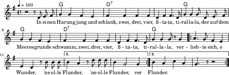 

\version "2.12.3"

\language "deutsch"

\header {
  tagline = ""
}

\layout {
  indent = #0
} 

akkorde = \chordmode {
    \germanChords
    \set chordChanges = ##t
    s1 g d:7 d:7 g g d:7 d:7 g
}

global = {
  \autoBeamOff
  \tempo 4 = 100
  \time 4/4
  \key g \major
}

melodie = \relative c' {
  \global
  r2 r8 d8 e fis
  g4 g fis e
  fis fis fis fis
  d fis fis4. d8
  g4 g g8 d e fis
  g4 g fis e
  fis fis fis fis
  d fis fis4. d8
  g4 g g8 r8 g4
  \repeat volta 2 {
  a4. g8 fis4 e
  e4 d r8 h'8 h h }
  \alternative {
  {  h4 a r8 d8 d d
  h4 g2 g4 }
  { h4 a c a
  g4. r8 r2 }
  }
  \bar ":|."
}


text = \lyricmode {
In ei -- nen Ha -- rung jung und schlank, zwei, drei, vier,
ß -- ta -- ta, ti -- ral -- la -- la,
der auf dem Mee -- res -- grun -- de schwamm, zwei, drei, vier,
ß -- ta -- ta, ti -- ral -- la -- la,
ver -- lieb -- te sich, o Wun -- der, 'ne ol -- le Flun -- der, 'ne ol -- le Flun -- der,
ver Flun -- der.
}

\score {
  <<
    \new ChordNames { \akkorde }
    \new Voice = "Lied" { \melodie }
    \new Lyrics \lyricsto "Lied" { \text }
  >>
\midi {}
\layout {}
}
