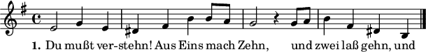 

\version "2.12.3"

\language "deutsch"

\header {
  tagline = ""
}

 akkorde = \chordmode {
  d1 g2 d2 g2 d2 a:7 d a:7 d
}

global = {
  \autoBeamOff
  \time 4/4
  \key g \major
}

melodie = \relative c' {
  \global
  e2 g4 e dis fis h h8[ a]
  g2 r4 g8[ a] h4 fis dis h
  \bar "|."
}

text = \lyricmode {
  \set stanza = "1."
Du mußt ver -- stehn! Aus Eins mach Zehn, und zwei laß gehn, und Drei mach gleich, so bist du reich, bist du reich.
}

\score {
  <<
%    \new ChordNames { \akkorde }
    \new Voice = "Lied" { \melodie }
    \new Lyrics \lyricsto "Lied" { \text }
  >>
\midi {}
\layout {}
}

