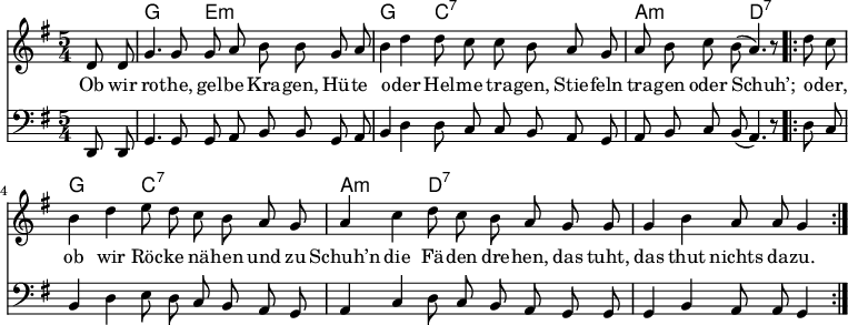 

\version "2.12.3"

\language "deutsch"

\header {
  tagline = ""
}

\layout {
  indent = #0
} 

akkorde = \chordmode {
    \germanChords
    \set chordChanges = ##t
    s4 g2 e1*3/4:m g2 c1*3/4:7 a2:m d1*3/4:7
   g2 c1*3/4:7 a2:m d1*3/4:7
}

global = {
    \autoBeamOff
    \language "deutsch"
    \tempo 4 = 100 \set Score.tempoHideNote = ##t
    \key g \major
    \partial 4
    \time 5/4
}

melodie = \relative c' {
  \global
    d8 d g4. g8 g8 a h h8
    g a h4 d d8 c c h
    a g a h c h( a4.) r8
    \bar ".|:"
    d8 c h4 d e8 d c h
    a g a4 c d8 c h a
    g g g4 h a8 a g4
    \bar ":|."
}

bass = \relative c, {
  \global
  \clef "bass"
    d8 d g4. g8 g8 a h h8
    g a h4 d d8 c c h
    a g a h c h( a4.) r8
    \bar ".|:"
    d8 c h4 d e8 d c h
    a g a4 c d8 c h a
    g g g4 h a8 a g4
    \bar ":|."
}

text = \lyricmode {
Ob wir ro -- the, gel -- be Kra -- gen,
Hü -- te o -- der Hel -- me tra -- gen,
Stie -- feln tra -- gen oder Schuh’;
o -- der, ob wir Röc -- ke nä -- hen
und zu Schuh’n die Fä -- den dre -- hen,
das tuht, das thut nichts da -- zu.
}

\score {
  <<
    \new ChordNames { \akkorde }
    \new Voice = "Lied" { \melodie }
    \new Lyrics \lyricsto "Lied" { \text }
    \new Voice = "Lied" { \bass}
  >>
\midi {}
\layout {}
}
