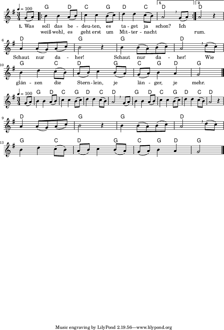 
% Dieses Notenblatt wurde erstellt von David Göhler
% Kontakt: pirat@online.de

\version "2.14.2"
\header {
%  title = "Was soll das bedeuten" 	 	  % Die Überschrift der Noten wird zentriert gesetzt.
%  poet = "Schlesisches Volkslied"                 % Name des Dichters, linksbündig unter dem Unteruntertitel.
%  tagline = "Diese Noten sind frei kopierbar für jedermann – erstellt für www.ebersberger-liedersammlung.de"
                                                  % Zentriert unten auf der letzten Seite.
%  copyright = "Diese Noten sind frei kopierbar für jedermann – erstellt für www.ebersberger-liedersammlung.de"
                                                  % Zentriert unten auf der ersten Seite (sollten tatsächlich zwei
                                                  % seiten benötigt werden"
}

% Seitenformat und Ränder definieren
\paper {
%  #(set-paper-size "a6" 'landscape)    % Seitengröße auf DIN A4 setzen.
%  after-title-space = 1\cm  % Die Größe des Abstands zwischen der Überschrift und dem ersten Notensystem.
%  bottom-margin = 5\mm      % Der Rand zwischen der Fußzeile und dem unteren Rand der Seite.
%  top-margin = 10\mm        % Der Rand zwischen der Kopfzeile und dem oberen Rand der Seite.
%
%  left-margin = 22\mm       % Der Rand zwischen dem linken Seitenrand und dem Beginn der Systeme/Strophen.
%  line-width = 175\mm       % Die Breite des Notensystems.
}

\layout {
  indent = #0
}

akkorde = \chordmode { \germanChords
  s4
  \repeat "volta" 2 {
  	g2 d4 c2 g4 d2 c4
  }
  \alternative {
  	{ d2 s4}
  	{ d2 s4 }
  }
  d2. g2. g2. d2. g2 c4 d2 g4 c g d g2
}

melodie = \relative c' {
  \clef "treble"
  \time 3/4
  \tempo 4 = 100
  \key g\major
  \partial 4
  \autoBeamOn
    g'8( a) 
	\repeat "volta" 2 {
		b4 b a8( b) c4 c b8( c) d4 d c8( b)
	} 
    \alternative { {  a2\breathe  g8( a) } {  a2 r4 } } \break
	a4 a8( g) a( c) b2 r4 b4 b8( a) b( c) a2\breathe d8( c) \break
	b4 d c8( b) a( b) c4 b8( a) g( a) b4 a g2
  \bar "|."
}

text = \lyricmode {
 \set stanza = "1."
	Was soll das be -- deu -- ten, es ta -- get ja schon? Ich 2.
	\skip 2. Schaut nur da -- her! Schaut nur da -- her!
	Wie glän -- zen die Stern -- lein, je län -- ger, je mehr.
}

wdh = \lyricmode {
  \skip 4 weiß wohl, es geht erst um Mit -- ter -- nacht \skip 2. \skip 4 rum.
}

\score {
  <<
    \new ChordNames { \akkorde }
    \new Voice = "Lied" { \melodie }
    \new Lyrics \lyricsto "Lied" { \text }
    \new Lyrics \lyricsto "Lied" { \wdh }
  >>
  \layout { }
}

\score {
  \unfoldRepeats
  <<
	\new ChordNames { \akkorde }
	\new Voice = "Lied" { \melodie }
  >>	
%  \midi { }
}
