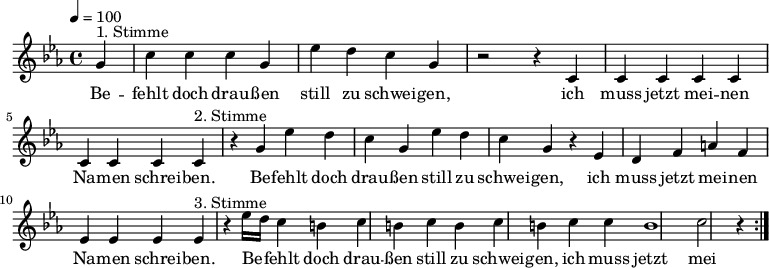 

\version "2.12.3"

\language "deutsch"

\header {
  tagline = ""
}

\layout {
  indent = #0
} 

akkorde = \chordmode {
    \germanChords
    \set chordChanges = ##t

}

global = {
  \autoBeamOff
  \tempo 4 = 100
  \time 4/4
  \key es \major
}

melodie = \relative c'' {
  \global
  \partial 4
  g4^"1. Stimme" c4 c c g es' d c g r2 r4 c, c c c c c c c 
  c4^"2. Stimme" r4 g' es' d c g es' d c g r4 es d f a f es es es 
  es4^"3. Stimme" r4 es'16[ d] c4 h c h c h c h c c h1 c2 r4
  \bar ":|."
}


text = \lyricmode {
Be -- fehlt doch drau -- ßen still zu schwei -- gen, ich muss jetzt mei -- nen Na -- men schrei -- ben.
Be -- fehlt doch drau -- ßen still zu schwei -- gen, ich muss jetzt mei -- nen Na -- men schrei -- ben.
Be -- fehlt doch drau -- ßen still zu schwei -- gen, ich muss jetzt mei -- nen Na -- men schrei -- ben.
Be -- fehlt doch drau -- ßen still zu schwei -- gen, ich muss jetzt mei -- nen Na -- men schrei -- ben.
}

\score {
  <<
%    \new ChordNames { \akkorde }
    \new Voice = "Lied" { \melodie }
    \new Lyrics \lyricsto "Lied" { \text }
  >>
\midi {}
\layout {}
}
