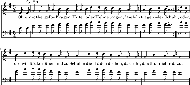 

\version "2.12.3"

\language "deutsch"

\header {
  tagline = ""
}

\layout {
  indent = #0
} 

akkorde = \chordmode {
    \germanChords
    \set chordChanges = ##t
    s8 g e:m
}

global = {
    \autoBeamOff
    \language "deutsch"
    \tempo 4 = 100 \set Score.tempoHideNote = ##t
    \key g \major
    \partial 4
    \time 5/4
}

melodie = \relative c' {
  \global
    d8 d g4. g8 g8 a h h8
    g a h4 d d8 c c h
    a g a h c h( a4.) r8
    \bar ".|:"
    d8 c h4 d e8 d c h
    a g a4 c d8 c h a
    g g g4 h a8 a g4
    \bar ":|."
}

bass = \relative c' {
  \global
  \clef "bass"
    d8 d g4. g8 g8 a h h8
    g a h4 d d8 c c h
    a g a h c h( a4.) r8
    \bar ".|:"
    d8 c h4 d e8 d c h
    a g a4 c d8 c h a
    g g g4 h a8 a g4
    \bar ":|."
}

text = \lyricmode {
Ob wir ro -- the, gel -- be Kra -- gen,
Hü -- te o -- der Hel -- me tra -- gen,
Stie -- feln tra -- gen oder Schuh’;
o -- der, ob wir Röc -- ke nä -- hen
und zu Schuh’n die Fä -- den dre -- hen,
das tuht, das thut nichts da -- zu.
}

\score {
  <<
    \new ChordNames { \akkorde }
    \new Voice = "Lied" { \melodie }
    \new Lyrics \lyricsto "Lied" { \text }
    \new Voice = "Lied" { \bass}
  >>
\midi {}
\layout {}
}
