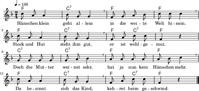 
% Dieses Notenblatt wurde erstellt von Michael Nausch
% Kontakt: michael@nausch.org (PGP public-key 0x2384C849) 

\version "2.16.0"

\header {
%  title = "Hänschen klein"		      % Die Überschrift der Noten wird zentriert gesetzt.
%  subtitle = " "                              % weitere zentrierte Überschrift.
%  poet = "Text: "                            % Name des Dichters, linksbündig unter dem Unteruntertitel.
%  meter = ""                                  % Metrum, linksbündig unter dem Dichter.
%  composer = "Vokslied"                       % Name des Komponisten, rechtsbüngig unter dem Unteruntertitel.
%  arranger = ""                               % Name des Bearbeiters/Arrangeurs, rechtsbündig unter dem Komponisten.
  tagline = ""
                                              % Zentriert unten auf der letzten Seite.
%  copyright = "Diese Noten sind frei kopierbar für jedermann – erstellt für www.ebersberger-liedersammlung.de"
                                              % Zentriert unten auf der ersten Seite (sollten tatsächlich zwei
                                              % seiten benötigt werden"
}

\layout {
  indent = #0
}

% Akkorde für die Gitarrenbegleitung
akkorde = \chordmode {
  \germanChords
	f2 c:7 f f
	f c:7 f4 c4:7 f2
	c2:7 c:7 f f
	f c:7 f4 c:7 f2
}

melodie = \relative c' {
  \clef "treble"
  \time 2/4
  \tempo 4 = 100
  \key f\major
  \autoBeamOff
        c'8 a8 a4 bes8 g8 g4 \breathe f8 g8 a8 bes8 c8 c8 c4 \breathe \break
        c8 a8 a4 bes8 g8 g4 \breathe f8 a8 c8 c8 f,4 r4 \break
        g8 g8 g8 g8 g8 a8 bes4 \breathe a8 a8 a8 a8 a8 bes8 c4 \breathe \break
        c8 a8 a4 bes8 g8 g4 \breathe f8 a8 c8 c8 f,4 r4 
  \bar "|."
}


text = \lyricmode {
%  \set stanza = "1."
	Häns -- chen klein geht al -- lein in die wei -- te Welt hi -- nein.
	Stock und Hut steht ihm gut, er ist wohl -- ge -- mut.
	Doch die Mut -- ter wei -- net sehr, hat ja nun kein Häns -- chen mehr.
	Da be -- sinnt sich das Kind, keh -- ret heim ge -- schwind.
}

\score {
  <<
    \new ChordNames { \akkorde }
    \new Voice = "Lied" { \melodie }
    \new Lyrics \lyricsto "Lied" { \text }
  >>
  \midi { }
  \layout { }
}
