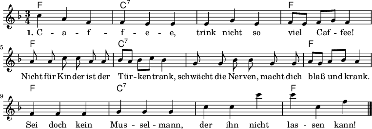 

\version "2.12.3"

\language "deutsch"

\header {
  tagline = ""
}

\layout {
  indent = #0
} 

akkorde = \chordmode {
    \germanChords
    \set chordChanges = ##t
    f1*3/4 c:7 c:7 f f c:7 c:7 f f c:7 c:7 f
}

global = {
  \autoBeamOff
  \time 3/4
  \key f \major
}

melodie = \relative c'' {
  \global
  c4 a f f e e e g e f8[ e] f[ g] f4
  a8 a c c a a b[ a] b[ c] b4 g8 g b b g g
  a8[ g] a[ b] a4 f f f g g g c c c' c c, f
  \bar "|."
}


text = \lyricmode {
  \set stanza = "1."
C -- a -- f -- f -- e -- e, trink nicht so viel Caf -- fee!
Nicht für Kin -- der ist der Tür -- ken -- trank, schwächt die Ner -- ven, macht dich blaß und krank.
Sei doch kein Mus -- sel -- mann, der ihn nicht las -- sen kann!
}

\score {
  <<
    \new ChordNames { \akkorde }
    \new Voice = "Lied" { \melodie }
    \new Lyrics \lyricsto "Lied" { \text }
%    \new Voice = "Lied" { \bass }
  >>
\midi {}
\layout {}
}
