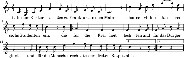 \version "2.12.3"
\language "deutsch"
\header {
tagline = ""
}
\layout {
indent = #0
}
akkorde = \chordmode {
\germanChords
\set chordChanges = ##t
\repeat volta 2 { g1 d2 g c g }
\alternative {
{ d:7 g1*3/8 }
{ d2:7 g }
}
g1 g g1*3/4 c4 g2 d:7 g1
}
global = {
\autoBeamOff
\time 2/4
\key c \major
}
melodie = \relative c' {
\global
c8 g c e g4 g8 e d8 f e d c4. r8 c'8 g c e g4( g8) e
d f e d c4 r8 c8
\repeat volta 2 { a4 f f f f4 f8 f f a c a
g4 r8 g8 c c c e g4 g8 e d f e d }
\alternative {
{ c4 r8 c8 }
{ c4 r4 }
}
\bar ":|."
}
text = \lyricmode {
\set stanza = "1."
In dem Ker -- ker sa -- ßen
zu Frank -- furt an dem Main
schon seit vie -- len Jah -- ren
sechs Stu -- den -- ten ein,
die für die Frei -- heit foch -- ten
und für das Bür -- ger -- glück
und für die Men -- schen -- rech -- te
der frei -- en Re -- pu -- blik.
}
\score {
<<
% \new ChordNames { \akkorde }
\new Voice = "Lied" { \melodie }
\new Lyrics \lyricsto "Lied" { \text }
% \new Voice = "Lied" { \bass }
>>
\midi {}
\layout {}
}