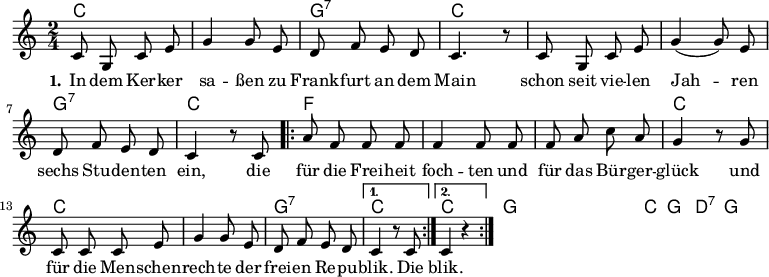 \version "2.12.3"
\language "deutsch"
\header {
tagline = ""
}
\layout {
indent = #0
}
akkorde = \chordmode {
\germanChords
\set chordChanges = ##t
c2 c g:7 c c c g:7 c
\repeat volta 2 { f f f c c c g:7 }
\alternative {
{ c }
{ c }
}
g1 g g1*3/4 c4 g2 d:7 g1
}
global = {
\autoBeamOff
\time 2/4
\key c \major
}
melodie = \relative c' {
\global
c8 g c e g4 g8 e d8 f e d c4. r8 c8 g c e g4( g8) e
d f e d c4 r8 c8
\repeat volta 2 { a'8 f f f f4 f8 f f a c a
g4 r8 g8 c, c c e g4 g8 e d f e d }
\alternative {
{ c4 r8 c8 }
{ c4 r4 }
}
\bar ":|."
}
text = \lyricmode {
\set stanza = "1."
In dem Ker -- ker sa -- ßen
zu Frank -- furt an dem Main
schon seit vie -- len Jah -- ren
sechs Stu -- den -- ten ein,
die für die Frei -- heit foch -- ten
und für das Bür -- ger -- glück
und für die Men -- schen -- rech -- te
der frei -- en Re -- pu -- blik.
Die blik.
}
\score {
<<
\new ChordNames { \akkorde }
\new Voice = "Lied" { \melodie }
\new Lyrics \lyricsto "Lied" { \text }
% \new Voice = "Lied" { \bass }
>>
\midi {}
\layout {}
}