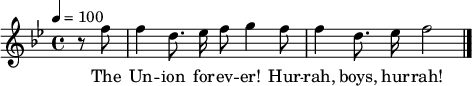 

\version "2.12.3"

\language "deutsch"

\header {
  tagline = ""
}

\layout {
  indent = #0
} 

akkorde = \chordmode {
    \germanChords
    \set chordChanges = ##t

}

global = {
  \autoBeamOff
  \tempo 4 = 100
  \clef treble
  \key b \major
  \time 4/4
}

melodie = \relative c'' {
  \global
  \partial 4 r8 f f4 d8. es16 f8 g4 f8
  f4 d8. es16 f2
  \bar "|."
}

text = \lyricmode {
The Un -- ion for -- ev -- er! Hur -- rah, boys, hur -- rah!
Down with the trai -- tors, up with the stars;
While we ral -- ly round the flag, boys, we ral -- ly once a -- gain,
Shou -- ting the bat -- tle cry of free -- dom!
}

\score {
  <<
%    \new ChordNames { \akkorde }
    \new Voice = "Lied" { \melodie }
    \new Lyrics \lyricsto "Lied" { \text }
  >>
\midi {}
\layout {}
}
