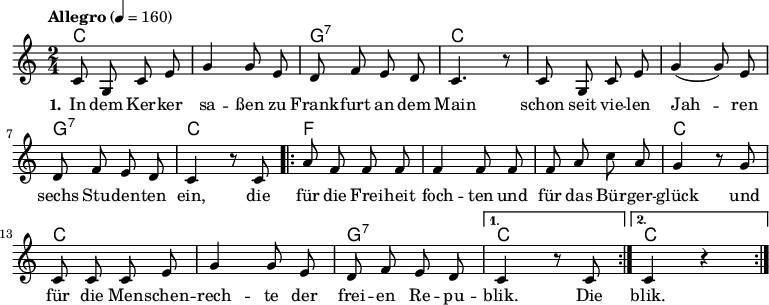 

\version "2.12.3"

\language "deutsch"

\header {
  tagline = ""
}

\layout {
  indent = #0
} 

akkorde = \chordmode {
    \germanChords
    \set chordChanges = ##t
    c2 c g:7 c c c g:7 c
    \repeat volta 2 { f f f c c c g:7 } 
    \alternative {
        { c }
        { c }
    }
}

global = {
  \autoBeamOff
  \time 2/4
  \key c \major
}

melodie = \relative c' {
\tempo "Allegro" 4 = 160
  \global
  c8 g c e g4 g8 e d8 f e d c4. r8 c8 g c e g4( g8) e
  d f e d c4 r8 c8
  \repeat volta 2 { a'8 f f f f4 f8 f f a c a
                    g4 r8 g8 c, c c e g4 g8 e d f e d }
  \alternative {
     { c4 r8 c8 }
     { c4 r4 }
}
  \bar ":|."
}

text = \lyricmode {
  \set stanza = "1."
In dem Ker -- ker sa -- ßen
zu Frank -- furt an dem Main
schon seit vie -- len Jah -- ren
sechs Stu -- den -- ten ein,
die für die Frei -- heit foch -- ten
und für das Bür -- ger -- glück
und für die Men -- schen -- rech -- te
der frei -- en Re -- pu -- blik.
Die blik.
}

\score {
  <<
    \new ChordNames { \akkorde }
    \new Voice = "Lied" { \melodie }
    \new Lyrics \lyricsto "Lied" { \text }
%    \new Voice = "Lied" { \bass }
  >>
\midi {}
\layout {}
}
