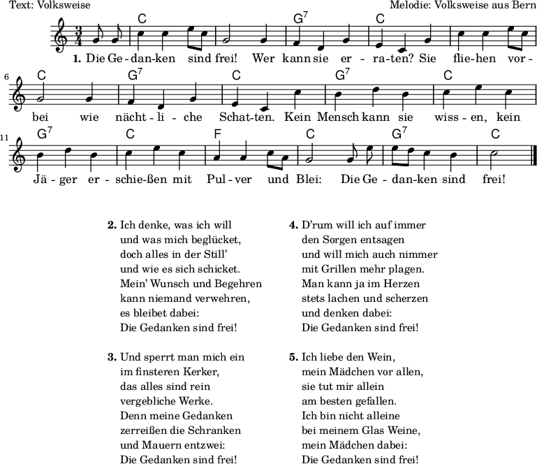 
\version "2.19.49"
\header {
%  title = "Die Gedanken sind frei"
  poet = "Text: Volksweise"
  composer = "Melodie: Volksweise aus Bern"
%  copyright = "Gemeinfrei. Kann beliebig vervielfältigt und weitergegeben werden."
  tagline = ""
}

%\include "deutsch.ly" %deutsche Noten- und Akkordbezeichnungen
%\pointAndClickOff %Debug-Hyperlinks im PDF deaktivieren
\language "deutsch"

#(set-global-staff-size 16)

global = {
  \autoBeamOff
  \key c \major
  \time 3/4
  \partial 4
}

akkorde = \chordmode {
  \set chordChanges = ##t
  s4 c2. c g:7 c c c g:7 c g:7 c g:7 c f c g:7 c2
}

melodie = \relative c'' {
  g8 g |
  c4 c e8[ c] |
  g2 g4 |
  f d g |
  e c g' |
  c c e8[ c] |
  g2 g4 |
  f d g |
  e c c' |
  h d h |
  c e c |
  h d h |
  c e c |
  a a c8[ a] |
  g2 g8 e' |
  e[ d] c4 h |
  c2 \bar "|."
}
text = \lyricmode {
  \set stanza = "1."
  Die Ge -- dan -- ken sind frei! Wer kann sie er -- ra -- ten?
  Sie flie -- hen vor -- bei wie nächt -- li -- che Schat -- ten.
  Kein Mensch kann sie wiss -- en, kein Jä -- ger er -- schie -- ßen
  mit Pul -- ver und Blei: Die Ge -- dan -- ken sind frei!
}
\score {
  <<
    \new ChordNames { \akkorde }
    \new Voice = "Lied" {
      \clef treble
      \global
      \melodie
    }
    \new Lyrics \lyricsto "Lied" { \text }
  >>
}

\markup {
  \fill-line {
    \hspace #0.1 % Spalte vom linken Rand wegbewegen
    % Kann entfernt werden, wenn wenig Platz auf der Seite ist
    \column {
%                       \line { " " }
      \line { " " }
      \line {
        \column{
          \line { \bold "2."
            \column {
              "Ich denke, was ich will"
              "und was mich beglücket,"
              "doch alles in der Still’"
              "und wie es sich schicket."
              "Mein’ Wunsch und Begehren"
              "kann niemand verwehren,"
              "es bleibet dabei:"
              "Die Gedanken sind frei!"
            }
          }
          \line { " " }
          \hspace #0.1 % Vertikaler Abstand zwischen Strophen
          \line { \bold "3."
            \column {
              "Und sperrt man mich ein"
              "im finsteren Kerker,"
              "das alles sind rein"
              "vergebliche Werke."
              "Denn meine Gedanken"
              "zerreißen die Schranken"
              "und Mauern entzwei:"
              "Die Gedanken sind frei!"
            }
          }
        }
        \hspace #5 %Horizontaler Abstand zwischen den Strophenspalten
        \column{
          \line {
            \bold "4."
            \column {
              "D’rum will ich auf immer"
              "den Sorgen entsagen"
              "und will mich auch nimmer"
              "mit Grillen mehr plagen."
              "Man kann ja im Herzen"
              "stets lachen und scherzen"
              "und denken dabei:"
              "Die Gedanken sind frei!"
            }
          }
          \line { " " }
          \hspace #0.1 % Vertikaler Abstand zwischen Strophen
          \line {
            \bold "5."
            \column {
              "Ich liebe den Wein,"
              "mein Mädchen vor allen,"
              "sie tut mir allein"
              "am besten gefallen."
              "Ich bin nicht alleine"
              "bei meinem Glas Weine,"
              "mein Mädchen dabei:"
              "Die Gedanken sind frei!"
            }
          }
        }
      }
    }
    \hspace #0.1 % zusätzlichen Platz für den rechten Rand
  % kann entfernt werden, wenn wenig Platz auf der Seite ist
  }
}

 % some settings % vim: sw=2 et

