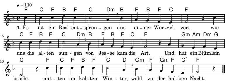 
% Dieses Notenblatt wurde erstellt von Michael Nausch
% Kontakt: michael@nausch.org (PGP public-key 0x2384C849) 

\version "2.16.0"
\header {
%  title = "Es ist ein Ros' entsprungen"       % Die Überschrift der Noten wird zentriert gesetzt. 
%  subtitle = " "			      % weitere zentrierte Überschrift.
%  poet = "Text: überliefert (16. Jhd.)"       % Name des Dichters, linksbündig unter dem Unteruntertitel. 
%  meter = "" 				      % Metrum, linksbündig unter dem Dichter. 
%  composer = "Text u. Melodie: überliefertes Volkslied (16. Jhd)"  % Name des Komponisten, rechtsbüngig unter dem Unteruntertitel. 
%  arranger = "" 			      % Name des Bearbeiters/Arrangeurs, rechtsbündig unter dem Komponisten. 
  tagline = "" 
	    				      % Zentriert unten auf der letzten Seite.
%  copyright = "Diese Noten sind frei kopierbar für jedermann – erstellt für www.ebersberger-liedersammlung.de"
	    				      % Zentriert unten auf der ersten Seite (sollten tatsächlich zwei 
					      %	seiten benötigt werden"
}

\layout {
  indent = #0
} 


% Akkorde für die Gitarrenbegleitung
akkorde = \chordmode {
  \germanChords
	f4 c4 f4 bes4 f4 c2 d4:m bes4 f4 bes4 f4 c4 f2 s2
	c4 f4 bes4 f4 c2 d4:m bes4 f4 bes4 f4 c4 f2 s2 g4:m a4:m d4:m g4
	c2 s4 f4 c4 f4 bes4 f4 c2 d4 g4:m f4 g4:m f4 c4:7 f2 s4
}


melodie= \relative c'' {
        \clef "treble"
        \key f \major
        \time 4/4
        \tempo 4 = 110
        \autoBeamOff
	\partial 4
	c4 c c d c c2 a4 \breathe bes a g f e f2 r4 c'4
	c4 c d c c2 a4 \breathe bes4 a g f e f2 r4 a4 g e f d
	c2 r4 c'4 c c d c c2 a4 \breathe bes4 a g f e f2 r4
	\bar "|."
}


text = \lyricmode {
  \set stanza = "1."
	Es ist ein Ros' ent -- sprun -- gen aus ei -- ner Wur -- zel zart,
	wie uns die al -- ten sun -- gen von Jes -- se kam die Art.
	Und hat ein Blüm -- lein bracht mit -- ten im kal -- ten Win -- ter, 
	wohl zu der hal -- ben Nacht.
}


\score {
  <<
    \new ChordNames { \akkorde }
    \new Voice = "Lied" { \melodie }
    \new Lyrics \lyricsto "Lied" { \text }
  >>
  \midi { }
  \layout { }
}
