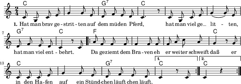 

\version "2.12.3"

\language "deutsch"

\header {
  tagline = ""
}

\layout {
  indent = #0
} 

akkorde = \chordmode {
    \germanChords
    \set chordChanges = ##t
    c2 c g:7 c c c g:7 c
    \repeat volta 2 { f f f c c c g:7 } 
    \alternative {
        { c }
        { c }
    }
}

global = {
  \autoBeamOff
  \time 2/4
  \key c \major
}

melodie = \relative c' {
  \global
  c8 g c e g4 g8 e d8 f e d c4. r8 c8 g c e g4( g8) e
  d f e d c4 r8 c8
  \repeat volta 2 { a'8 f f f f4 f8 f f a c a
                    g4 r8 g8 c, c c e g4 g8 e d f e d }
  \alternative {
     { c4 r8 c8 }
     { c4 r4 }
}
  \bar ":|."
}

text = \lyricmode {
  \set stanza = "1."
Hat man brav ge -- strit -- ten
auf dem mü -- den Pferd, _
hat man viel ge __ lit -- ten,
hat man viel ent -- behrt. _
Da ge -- ziemt dem Bra -- ven
eh er wei -- ter schweift
daß er in den Ha -- fen
auf ein Stünd -- chen läuft
chen läuft.
}

\score {
  <<
    \new ChordNames { \akkorde }
    \new Voice = "Lied" { \melodie }
    \new Lyrics \lyricsto "Lied" { \text }
%    \new Voice = "Lied" { \bass }
  >>
\midi {}
\layout {}
}
