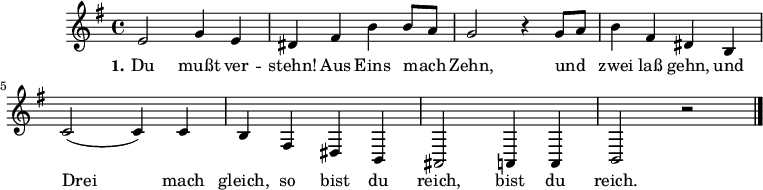 

\version "2.12.3"

\language "deutsch"

\header {
  tagline = ""
}

 akkorde = \chordmode {
  d1 g2 d2 g2 d2 a:7 d a:7 d
}

global = {
  \autoBeamOff
  \time 4/4
  \key g \major
}

melodie = \relative c' {
  \global
  e2 g4 e dis fis h h8[ a]
  g2 r4 g8[ a] h4 fis dis h
  c2( c4) c h fis dis h 
  ais2 a4 a h2 r2 
  \bar "|."
}

text = \lyricmode {
  \set stanza = "1."
Du mußt ver -- stehn! Aus Eins mach Zehn, und zwei laß gehn, und Drei mach gleich, so bist du reich, bist du reich.
}

\score {
  <<
%    \new ChordNames { \akkorde }
    \new Voice = "Lied" { \melodie }
    \new Lyrics \lyricsto "Lied" { \text }
  >>
\midi {}
\layout {}
}

