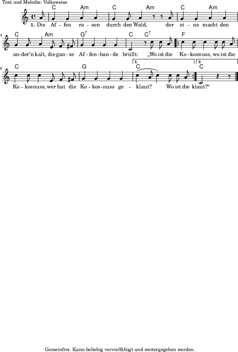 
% Dieses Notenblatt wurde erstellt von Peter Crighton [http://www.petercrighton.de]
%
% Kontakt: PeteCrighton@googlemail.com
%
% geringfügige Änderungen von Hauke Rehr

\version "2.19.49"

%\include "default.ly"

\header {
%  title = "Die Affen rasen durch den Wald"
  poet = "Text und Melodie: Volksweise"
  copyright = "Gemeinfrei. Kann beliebig vervielfältigt und weitergegeben werden."
  tagline = ""
}

#(set-global-staff-size 14)

akkordea = \chordmode {
  s8
  % \repeat unfold 4 { c2 a2:m } ?
  c2 a2:m
  c2 a2:m
  c2 a2:m
  c2 a2:m
  g1:7
  c2 c2:7
  f1
  c1
  g1
  c1
  c1*7/8
}


strophe = \relative c' {
  \partial 8 a'8 | g4 g4 a4 a4 | g4 g8 a4 r8 r a8  | g4 g4 a4 a4 |
  g4 g8 a4 e8 f8 fis8 | g4 g4 g4 g4  | c,2 r8 c'8 c a|
  \repeat volta 2
  { c4 c8 c4 c8 c a | c4 c8 c4 e,8 f fis | g4 g4 g4 g4}
  \alternative {
    { c4( a8 c4) c8 c a  }
    { c,2 r4 r8 }
  }
  \bar "|." 
}

text = \lyricmode {
  \set stanza = "1."
   Die Af -- fen ra -- sen durch den Wald,
   der ei -- ne macht den an -- der’n kalt,
   die gan -- ze Af -- fen -- ban -- de brüllt:
   „Wo ist die Ko -- kos -- nuss, wo ist die Ko -- kos -- nuss,
   wer hat die Ko -- kos -- nuss  ge -- klaut?__ Wo ist die
   klaut?“
}


\score {
  <<
    \new ChordNames { \akkordea }
    \new Voice = "Lied" {
      \clef "treble"
      \time 4/4
      \key c\major
      \autoBeamOff
      \strophe
    }
    \new Lyrics \lyricsto "Lied" { \text }
  >>
}

 % some settings % vim: sw=2 et

