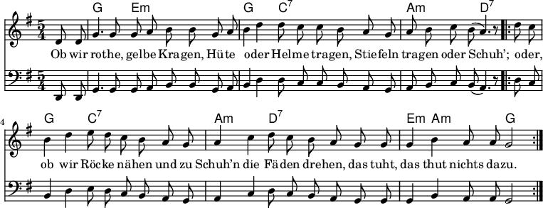 

\version "2.12.3"

\language "deutsch"

\header {
  tagline = ""
}

\layout {
  indent = #0
} 

akkorde = \chordmode {
    \germanChords
    \set chordChanges = ##t
    s4 g2 e1*3/4:m g2 c1*3/4:7 a2:m d1*3/4:7
   g2 c1*3/4:7 a2:m d1*3/4:7 e4:m a2:m g
}

global = {
    \autoBeamOff
    \language "deutsch"
    \tempo 4 = 100 \set Score.tempoHideNote = ##t
    \key g \major
    \partial 4
    \time 5/4
}

melodie = \relative c' {
  \global
    d8 d g4. g8 g8 a h h8
    g a h4 d d8 c c h
    a g a h c h( a4.) r8
    \bar ".|:"
    d8 c h4 d e8 d c h
    a g a4 c d8 c h a
    g g g4 h a8 a g2
    \bar ":|."
}

bass = \relative c, {
  \global
  \clef "bass"
    d8 d g4. g8 g8 a h h8
    g a h4 d d8 c c h
    a g a h c h( a4.) r8
    \bar ".|:"
    d8 c h4 d e8 d c h
    a g a4 c d8 c h a
    g g g4 h a8 a g2
    \bar ":|."
}

text = \lyricmode {
Ob wir ro -- the, gel -- be Kra -- gen,
Hü -- te o -- der Hel -- me tra -- gen,
Stie -- feln tra -- gen oder Schuh’;
o -- der, ob wir Röc -- ke nä -- hen
und zu Schuh’n die Fä -- den dre -- hen,
das tuht, das thut nichts da -- zu.
}

\score {
  <<
    \new ChordNames { \akkorde }
    \new Voice = "Lied" { \melodie }
    \new Lyrics \lyricsto "Lied" { \text }
    \new Voice = "Lied" { \bass}
  >>
\midi {}
\layout {}
}
