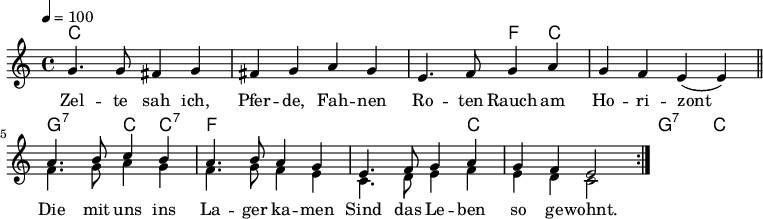 

\version "2.12.3"

\language "deutsch"

\header {
  tagline = ""
}

\layout {
  indent = #0
%  ragged-last = ##t
} 

akkorde = \chordmode {
    \germanChords
    \set chordChanges = ##t
    c1 c c2 f4 c4 c1 g2:7 c4 c4:7
    f1 f1*3/4 c4 c1 g2:7 c2
}

global = {
  \autoBeamOff
  \tempo 4 = 100
  \time 4/4
  \key c \major
}

melodie = \relative c'' {
  \global
  g4. g8 fis4 g
  fis4 g a g
  e4. f8 g4 a
  g4 f e( e)
  \bar "||"
  \repeat volta 2 {
  <<
      {
        \voiceOne
        a4. h8 c4 h
        a4. h8 a4 g
        e4. f8 g4 a
        g4 f e2
      }
      \new Voice {
        \voiceTwo
        f4. g8 a4 g
        f4. g8 f4 e
        c4. d8 e4 f
        e4 d c2
      }
    >>
  }
  \bar ":|."
}


text = \lyricmode {
Zel -- te sah ich, Pfer -- de, Fah -- nen
Ro -- ten Rauch am Ho -- ri -- zont
Die mit uns ins La -- ger ka -- men
Sind das Le -- ben so ge -- wohnt.
}

\score {
  <<
    \new ChordNames { \akkorde }
    \new Voice = "Lied" { \melodie }
    \new Lyrics \lyricsto "Lied" { \text }
  >>
\midi {}
\layout {}
}
