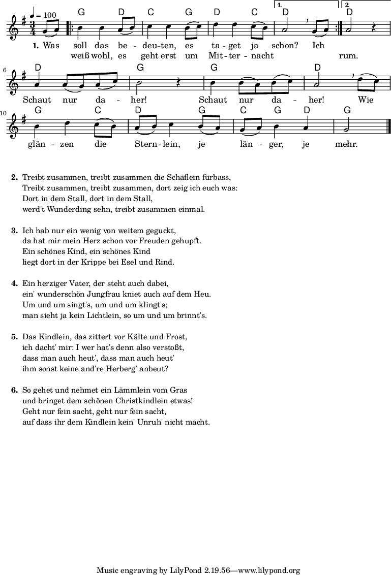 
% Dieses Notenblatt wurde erstellt von David Göhler
% Kontakt: pirat@online.de

\version "2.14.2"
\header {
%  title = "Was soll das bedeuten" 	 	  % Die Überschrift der Noten wird zentriert gesetzt.
%  poet = "Schlesisches Volkslied"                 % Name des Dichters, linksbündig unter dem Unteruntertitel.
%  tagline = "Diese Noten sind frei kopierbar für jedermann – erstellt für www.ebersberger-liedersammlung.de"
                                                  % Zentriert unten auf der letzten Seite.
%  copyright = "Diese Noten sind frei kopierbar für jedermann – erstellt für www.ebersberger-liedersammlung.de"
                                                  % Zentriert unten auf der ersten Seite (sollten tatsächlich zwei
                                                  % seiten benötigt werden"
}

% Seitenformat und Ränder definieren
%\paper {
%  #(set-paper-size "a4")    % Seitengröße auf DIN A4 setzen.
%  after-title-space = 1\cm  % Die Größe des Abstands zwischen der Überschrift und dem ersten Notensystem.
%  bottom-margin = 5\mm      % Der Rand zwischen der Fußzeile und dem unteren Rand der Seite.
%  top-margin = 10\mm        % Der Rand zwischen der Kopfzeile und dem oberen Rand der Seite.
%
%  left-margin = 22\mm       % Der Rand zwischen dem linken Seitenrand und dem Beginn der Systeme/Strophen.
%  line-width = 175\mm       % Die Breite des Notensystems.
%}


\layout {
  indent = #0
}


akkorde = \chordmode { \germanChords
  s4
  \repeat "volta" 2 {
  	g2 d4 c2 g4 d2 c4
  }
  \alternative {
  	{ d2 s4}
  	{ d2 s4 }
  }
  d2. g2. g2. d2. g2 c4 d2 g4 c g d g2
}

melodie = \relative c' {
  \clef "treble"
  \time 3/4
  \tempo 4 = 100
  \key g\major
  \partial 4
  \autoBeamOn
    g'8( a) 
	\repeat "volta" 2 {
		b4 b a8( b) c4 c b8( c) d4 d c8( b)
	} 
    \alternative { {  a2\breathe  g8( a) } {  a2 r4 } } \break
	a4 a8( g) a( c) b2 r4 b4 b8( a) b( c) a2\breathe d8( c) \break
	b4 d c8( b) a( b) c4 b8( a) g( a) b4 a g2
  \bar "|."
}

text = \lyricmode {
 \set stanza = "1."
	Was soll das be -- deu -- ten, es ta -- get ja schon? Ich 2.
	\skip 2. Schaut nur da -- her! Schaut nur da -- her!
	Wie glän -- zen die Stern -- lein, je län -- ger, je mehr.
}

wdh = \lyricmode {
  \skip 4 weiß wohl, es geht erst um Mit -- ter -- nacht \skip 2. \skip 4 rum.
}

\score {
  <<
    \new ChordNames { \akkorde }
    \new Voice = "Lied" { \melodie }
    \new Lyrics \lyricsto "Lied" { \text }
    \new Lyrics \lyricsto "Lied" { \wdh }
  >>
  \layout { }
}

\score {
  \unfoldRepeats
  <<
	\new ChordNames { \akkorde }
	\new Voice = "Lied" { \melodie }
  >>	
  \midi { }
}


\markup {
    \column {
      \hspace #0.3
      \line {
 		\bold "  2. "
        \column {
			"Treibt zusammen, treibt zusammen die Schäflein fürbass,"
			"Treibt zusammen, treibt zusammen, dort zeig ich euch was:"
			"Dort in dem Stall, dort in dem Stall,"
			"werd't Wunderding sehn, treibt zusammen einmal."
			" "
		}
      }
     \hspace #0.1
      \line {
        \bold "  3. "
        \column {
			"Ich hab nur ein wenig von weitem geguckt,"
			"da hat mir mein Herz schon vor Freuden gehupft."
			"Ein schönes Kind, ein schönes Kind"
			"liegt dort in der Krippe bei Esel und Rind."
			" "
		}
      }
      \hspace #0.1
      \line {
        \bold "  4. "
        \column {
			"Ein herziger Vater, der steht auch dabei,"
			"ein' wunderschön Jungfrau kniet auch auf dem Heu."
			"Um und um singt's, um und um klingt's;"
			"man sieht ja kein Lichtlein, so um und um brinnt's."
			" "
        }
      }
      \hspace #0.1
      \line {
        \bold "  5. "
        \column {
			"Das Kindlein, das zittert vor Kälte und Frost,"
			"ich dacht' mir: I wer hat's denn also verstoßt,"
			"dass man auch heut', dass man auch heut'"
			"ihm sonst keine and're Herberg' anbeut?"
			" "
        }
      }
      \hspace #0.1
      \line {
        \bold "  6. "
        \column {
			"So gehet und nehmet ein Lämmlein vom Gras"
			"und bringet dem schönen Christkindlein etwas!"
			"Geht nur fein sacht, geht nur fein sacht,"
			"auf dass ihr dem Kindlein kein' Unruh' nicht macht."
			" "
        }
      }
	}
}


