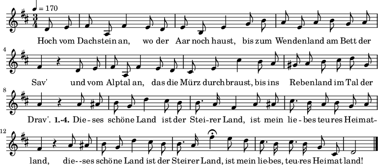 
\relative c'  {
  \autoBeamOff
  \key d \major
  \time 3/4 \partial 4
  \tempo 4 = 170
  d8 e fis a, fis'4 e8 d e b e4 g8 b
  a e a b g a fis4 r d8 e
  fis a, fis'4 e8 d
  cis8 e  cis'4
  b8 a gis a b cis d gis, a4 r
  a8 ais b g d'4 cis8 b b8. a16 fis4 a8 ais cis8. b16 a8 b g a fis4 r
  a8 ais b g d'4 cis8 b b8. a16 fis'4\fermata
  e8 d cis8. b16 cis8. b16 g8 cis, d2 \bar "|."
}

\addlyrics {
Hoch vom Dach -- stein an, wo der Aar noch haust,
  bis zum Wen -- den -- land am Bett der Sav'
  und vom Alp -- tal an, das die Mürz durch -- braust,
  bis ins Re -- ben -- land im Tal der Drav'.
  \set stanza = #"1.-4."
  Die -- ses schö -- ne Land ist der Stei -- rer Land,
  ist mein lie -- bes teu -- res Hei -- mat -- land,
  die-  -ses schö -- ne Land ist der Stei -- rer Land,
ist mein lie -- bes, teu -- res Hei -- mat -- land!
}
