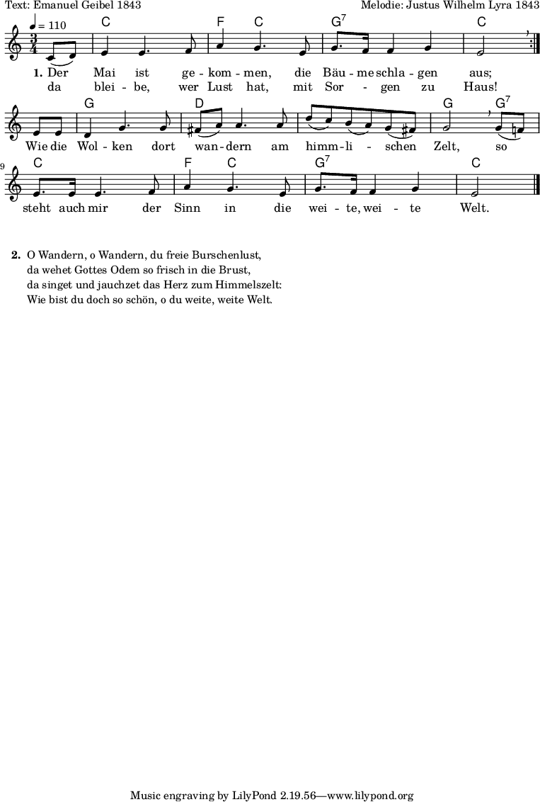 

% Dieses Notenblatt wurde erstellt von Michael Nausch
% Kontakt: michael@nausch.org (PGP public-key 0x2384C849) 

\version "2.16.0"

\header {
%  title = "Der Mai ist gekommen"		  % Die Überschrift der Noten wird zentriert gesetzt.
%  subtitle = " "                                  % weitere zentrierte Überschrift.
  poet = "Text: Emanuel Geibel 1843" 	          % Name des Dichters, linksbündig unter dem Unteruntertitel.
  meter = ""                                      % Metrum, linksbündig unter dem Dichter.
  composer = "Melodie: Justus Wilhelm Lyra 1843"  % Name des Komponisten, rechtsbüngig unter dem Unteruntertitel.
  arranger = ""                                   % Name des Bearbeiters/Arrangeurs, rechtsbündig unter dem Komponisten.
%  tagline = "Diese Noten sind frei kopierbar für jedermann – erstellt für www.ebersberger-liedersammlung.de"
                                                  % Zentriert unten auf der letzten Seite.
%  copyright = "Diese Noten sind frei kopierbar für jedermann – erstellt für www.ebersberger-liedersammlung.de"
                                                  % Zentriert unten auf der ersten Seite (sollten tatsächlich zwei
                                                  % seiten benötigt werden"
}

\layout {
  indent = #0
}


akkorde = \transpose d c \chordmode { \germanChords
\repeat "volta" 2 {
	s4 d2. g4 d2 a2.:7 d2 
}
   s4 a2. e1. a2 a4:7 d2. g4 d2 a2.:7 d2
}

melodie = \transpose d c \relative c' {
  \clef "treble"
  \time 3/4
  \tempo 4 = 110
  \key d\major
  \autoBeamOn

  \repeat "volta" 2 {
	  \partial 4
  	  d8( e) fis4 fis4. g8 b4 a4. fis8 a8. g16 g4 a fis2 \breathe \break
  }
  fis8 fis e4 a4. a8 gis8( b) b4. b8 e( d) cis( b) a( gis) a2 \breathe a8( g!) \break
  fis8. fis16 fis4. g8 b4 a4. fis8 a8. g16 g4 a fis2
  \bar "|."
}

text = \lyricmode {
 \set stanza = "1."
  Der Mai ist ge -- kom -- men, die Bäu -- me schla -- gen aus;
  Wie die Wol -- ken dort wan -- dern am himm -- li -- schen Zelt, so
  steht auch mir der Sinn in die wei -- te, wei -- te Welt.
}

wdh = \lyricmode {
% \set stanza = "1."
  da blei -- be, wer Lust hat, mit Sor - gen zu Haus!
}


\score {
  <<
    \new ChordNames { \akkorde }
    \new Voice = "Lied" { \melodie }
    \new Lyrics \lyricsto "Lied" { \text }
	\new Lyrics \lyricsto "Lied" { \wdh }
  >>
  \layout { }
}

\score {
  \unfoldRepeats
  <<
    \new ChordNames { \akkorde }
    \new Voice = "Lied" { \melodie }
  >>
  \midi { }
}



\markup {
    \column {
      \hspace #0.3
      \line {
 		\bold "  2. "
        \column {
			"O Wandern, o Wandern, du freie Burschenlust,"
			"da wehet Gottes Odem so frisch in die Brust,"
			"da singet und jauchzet das Herz zum Himmelszelt:"
			"Wie bist du doch so schön, o du weite, weite Welt."
			" "
		}
      }
	}
}
