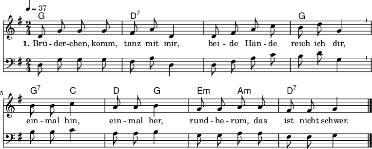 
% Dieses Notenblatt wurde erstellt von Michael Nausch
% Kontakt: michael@nausch.org (PGP public-key 0x2384C849) 

\version "2.16.0"

\header {
%  title = "Brüderchen, komm, tanz mit mir"    % Die Überschrift der Noten wird zentriert gesetzt.
%  subtitle = " "                              % weitere zentrierte Überschrift.
%  poet = "Text: aus der Oper »Hänsel und Gretel«" % Name des Dichters, linksbündig unter dem Unteruntertitel.
  meter = ""                                  % Metrum, linksbündig unter dem Dichter.
%  composer = "Melodie: Engelbert Humperdinck (1854 - 1921)" % Name des Komponisten, rechtsbüngig unter dem Unteruntertitel.
%  arranger = ""                               % Name des Bearbeiters/Arrangeurs, rechtsbündig unter dem Komponisten.
  tagline = ""
                                              % Zentriert unten auf der letzten Seite.
%  copyright = "Diese Noten sind frei kopierbar für jedermann – erstellt für www.ebersberger-liedersammlung.de"
                                              % Zentriert unten auf der ersten Seite (sollten tatsächlich zwei
                                              % seiten benötigt werden"
}

% Seitenformat und Ränder definieren
%\paper {
%  #(set-paper-size "a4")    % Seitengröße auf DIN A4 setzen.
%  after-title-space = 2\cm  % Die Größe des Abstands zwischen der Überschrift und dem ersten Notensystem.
%  bottom-margin = 5\mm      % Der Rand zwischen der Fußzeile und dem unteren Rand der Seite.
%  top-margin = 10\mm        % Der Rand zwischen der Kopfzeile und dem oberen Rand der Seite.

%  left-margin = 22\mm       % Der Rand zwischen dem linken Seitenrand und dem Beginn der Systeme/Strophen.
%  line-width = 175\mm       % Die Breite des Notensystems.
%}

\layout {
  indent = #0
}

% Akkorde für die Gitarrenbegleitung
akkorde = \chordmode {
  \germanChords
	g2 d:7 s g g4:7 c d g e:m a:m d2:7
}


melodie = \relative c' {
  \clef "treble"
  \time 2/4
  \tempo 4 = 37
  \key g\major
  \autoBeamOff
	d8 g8 g8 g8 fis8 a8 d,4 d8 fis8 a8 c8 b8 d8 g,4 \breathe
	b8 b8 c4 a8 a8 b4 g8 g8 a8 a8 fis8 fis8 g4
  \bar "|."
}

bass = \relative c {
  \clef "bass"
  \time 2/4
  \tempo 4 = 37
  \key g\major
  \autoBeamOff
	d8 g8 g8 g8 fis8 a8 d,4 d8 fis8 a8 c8 b8 d8 g,4 \breathe
	b8 b8 c4 a8 a8 b4 g8 g8 a8 a8 fis8 fis8 g4
  \bar "|."
}


text = \lyricmode {
  \set stanza = "1."
	Brü -- der -- chen, komm, tanz mit mir, bei -- de Hän -- de reich ich dir,
	ein -- mal hin, ein -- mal her, rund -- he -- rum, das ist nicht schwer.
}

\score {
  <<
    \new ChordNames { \akkorde }
    \new Voice = "Lied" { \melodie }
    \new Lyrics \lyricsto "Lied" { \text }
    \new Voice = "Lied" { \bass }
  >>
  \midi { }
  \layout { }
}
