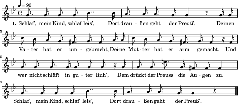 

\header {
  tagline = ""
}

\language "deutsch"

\layout {
  indent = #0
}

akkorde = \chordmode {
  \germanChords
%  \partial 4
	f4 c:7 f4. c8 f4 c:7 f2 c:7 f c:7 f c:7 f  
}

melodie = \relative c'' {
  \time 4/4
  \tempo 4 = 90
  \key b \major
  \autoBeamOff
%  \partial 4
	g8. g16 g8 g b4.. b16 a8. a16 a8. g16 g4 r8 g16 g
        c8 b a g fis8. g16 fis8 a16 a c8 b a g fis8. g16 fis8 r16 fis16
        g8 g g8. g16 g8 g g r16 g16 g8 g e'8. g,16 fis 8 fis fis4
        g8. g16 g8 g b4.. b16 a8. a16 a8. g16 g4 r4
  \bar "|."
}

text = \lyricmode {
  \set stanza = "1."
Schlaf', mein Kind, schlaf leis',
Dort drau -- ßen geht der Preuß',
Dei -- nen Va -- ter hat er um -- ge -- bracht,
Dei -- ne Mut -- ter hat er arm ge -- macht,
Und wer nicht schläft in gu -- ter Ruh',
Dem drückt der Preuss' die Au -- gen zu.
Schlaf', mein Kind, schlaf leis',
Dort drau -- ßen geht der Preuß'.
}

\score {
  <<
%    \new ChordNames { \akkorde }
    \new Voice = "Lied" { \melodie }
    \new Lyrics \lyricsto "Lied" { \text }
  >>
  \midi { }
  \layout { }
}
