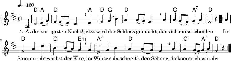 
% Dieses Notenblatt wurde erstellt von David Göhler
% Kontakt: pirat@online.de

\version "2.16.0"
\header {
%  title = "Ade zur guten Nacht"
%  subtitle = " "
%  poet = ""
%  composer = "Volkslied"
  tagline = ""

}

% Seitenformat und Ränder definieren
%\paper {
%  #(set-paper-size "a4")    % Seitengröße auf DIN A4 setzen.
%  after-title-space = 2\cm  % Die Größe des Abstands zwischen der Überschrift und dem ersten Notensystem.
%  bottom-margin = 5\mm      % Der Rand zwischen der Fußzeile und dem unteren Rand der Seite.
%  top-margin = 10\mm        % Der Rand zwischen der Kopfzeile und dem oberen Rand der Seite.

%  left-margin = 22\mm       % Der Rand zwischen dem linken Seitenrand und dem Beginn der Systeme/Strophen.
%  line-width = 175\mm       % Die Breite des Notensystems.
%}


\layout {
  indent = #0
}


akkorde = \chordmode { \germanChords
  s4 d2 a d2. a4 d2 g2
  d1 g2 a:7 d2.
  \repeat "volta" 2 {
  	s4 d1 g2 e:m a1:7 d1 g2 a:7 d2.
  }
}


melodie = \relative c' {
  \clef "treble"
  \time 4/4
  \tempo 4 = 160
  \key d\major
  \partial 4
  \autoBeamOn
	a4 d2 e4( g) fis fis8( e) d4 \breathe e fis2 g4( b) 
	a a8( g) fis4 \breathe a a g8( fis) g4( a) fis2 r4
	\repeat "volta" 2 {
		a4 fis2 a4 d b b8( a) g4 \breathe g e2 g4 b
		a a8( g) fis4 \breathe a a g8( fis) g4( a) fis2 r4
	}
  % \bar "|."
}

text = \lyricmode {
 \set stanza = "1."
	A -- de zur gu -- ten Nacht! jetzt wird der 
	Schluss ge -- macht, dass ich muss schei -- den.
	Im Som -- mer, da wächst der Klee, im Win -- ter, da
	schneit's den Schnee, da komm ich wie -- der.
}

wdh = \lyricmode {
  
}

\score {
  <<
    \new ChordNames { \akkorde }
    \new Voice = "Lied" { \melodie }
    \new Lyrics \lyricsto "Lied" { \text }
    %\new Lyrics \lyricsto "Lied" { \wdh }
  >>
  \layout { }
}

\score {
  \unfoldRepeats
  <<
	\new ChordNames { \akkorde }
	\new Voice = "Lied" { \melodie }
  >>	
  \midi { }
}
