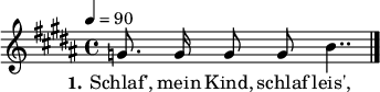 

\header {
  tagline = ""
}

\layout {
  indent = #0
}

akkorde = \chordmode {
  \germanChords
%  \partial 4
	f4 c:7 f4. c8 f4 c:7 f2 c:7 f c:7 f c:7 f  
}

melodie = \relative c'' {
  \time 4/4
  \tempo 4 = 90
  \key b \major
  \autoBeamOff
%  \partial 4
	g8. g16 g8 g b4..
  \bar "|."
}

text = \lyricmode {
  \set stanza = "1."
Schlaf', mein Kind, schlaf leis',
Dort drau -- ßen geht der Preuß',
Dei -- nen Va -- ter hat er um -- ge -- bracht,
Dei -- ne Mu -- tter hat er arm ge -- macht,
Und wer nicht schläft in guter Ruh',
Dem drückt der Preuss' die Augen zu.
}

\score {
  <<
%    \new ChordNames { \akkorde }
    \new Voice = "Lied" { \melodie }
    \new Lyrics \lyricsto "Lied" { \text }
  >>
  \midi { }
  \layout { }
}
