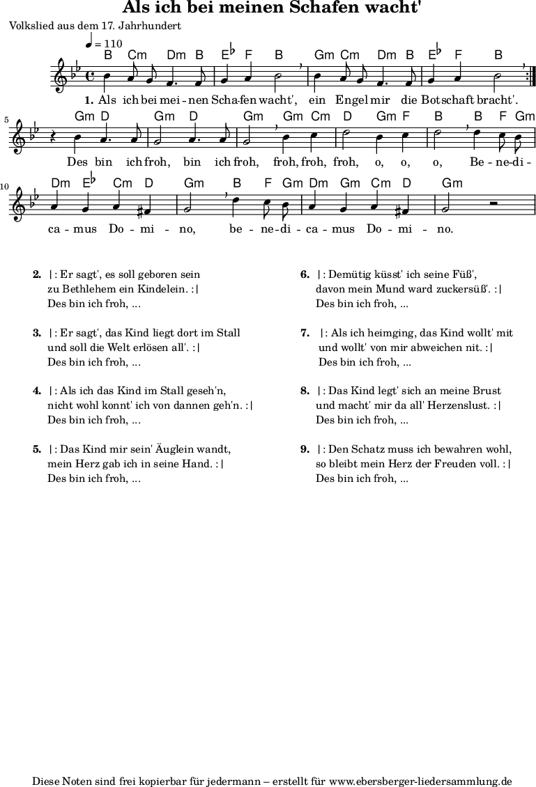 
% Dieses Notenblatt wurde erstellt von David Göhler
% Kontakt: david@dgoehler.de

\version "2.14.2"
\header {
  title = "Als ich bei meinen Schafen wacht'"	  % Die Überschrift der Noten wird zentriert gesetzt.
  poet = "Volkslied aus dem 17. Jahrhundert"  % Name des Komponisten, rechtsbüngig unter dem Unteruntertitel.
  arranger = ""                                   % Name des Bearbeiters/Arrangeurs, rechtsbündig unter dem Komponisten.
  tagline = "Diese Noten sind frei kopierbar für jedermann – erstellt für www.ebersberger-liedersammlung.de"
                                                  % Zentriert unten auf der letzten Seite.
%  copyright = "Diese Noten sind frei kopierbar für jedermann – erstellt für www.ebersberger-liedersammlung.de"
                                                  % Zentriert unten auf der ersten Seite (sollten tatsächlich zwei
                                                  % seiten benötigt werden"
}

% Akkorde für die Gitarrenbegleitung
akkorde = \chordmode {
  \germanChords
  %\partial 4
	\repeat "volta" 2 {
	    bes4 c:m d4.:m bes8 ees4 f bes2 g4:m c:m d4.:m bes8 ees4 f bes2
	}
	s4 g:m d2 g2:m d2 g2:m g4:m c4:m d2 g4:m f4 bes2 bes4 f8 g:m d4:m ees c:m d g2:m bes4 f8 g:m d4:m g:m c:m d g2:m
}

melodie = \relative c'' {
  \clef "treble"
  \time 4/4
  \tempo 4 = 110
  \key g\minor
  \autoBeamOff
	\repeat volta 2 {
      bes4 a8 g f4. f8 g4 a bes2 \breathe bes4 a8 g f4. f8 g4 a bes2 \breathe
    }
    r4 bes a4. a8 g2 a4. a8 g2 \breathe bes4 c d2 bes4 c d2  \breathe d4 c8 bes
    a4 g a fis g2  \breathe d'4 c8 bes a4 g a fis g2 r2
  %\bar "|."
}

text = \lyricmode {
	\set stanza = "1."
	Als ich bei mei -- nen Scha -- fen wacht', ein En -- gel mir die Bot -- schaft bracht'.
	Des bin ich froh, bin ich froh, froh, froh, froh, o, o, o, 
	Be -- ne -- di -- ca -- mus Do -- mi -- no, be -- ne -- di -- ca -- mus Do -- mi -- no.
}

wdh = \lyricmode { }


\score {
  <<
    \new ChordNames { \akkorde }
    \new Voice = "Lied" { \melodie }
    \new Lyrics \lyricsto "Lied" { \text }
    % \new Lyrics \lyricsto "Lied" { \wdh } % auskommentieren, wenn Text zweizeilig gesetzt wird
  >>
  \layout { }
}

\score {
  \unfoldRepeats
  <<
        \new ChordNames { \akkorde }
        \new Voice = "Lied" { \melodie }
  >>    
  \midi { }
}


\markup {
        \column {
    \hspace #0.1     % schafft ein wenig Platz zur den Noten
    \fill-line {
      \hspace #0.1  % Spalte vom linken Rand, auskommentieren, wenn nur eine Spalte
          \column {      % erste Spalte links
        \line { \bold "  2. "
          \column {
			"|: Er sagt', es soll geboren sein"
			"zu Bethlehem ein Kindelein. :|"
			"Des bin ich froh, ..."
			" "
          }
        }
        \hspace #0.1  % vertikaler Abstand zwischen den Strophen 
        \line { \bold "  3. "
          \column {
			"|: Er sagt', das Kind liegt dort im Stall"
			"und soll die Welt erlösen all'. :|"
			"Des bin ich froh, ..."
			" "
          }
        }
        \hspace #0.1  % vertikaler Abstand zwischen den Strophen 
        \line { \bold "  4. "
          \column {
			"|: Als ich das Kind im Stall geseh'n,"
			"nicht wohl konnt' ich von dannen geh'n. :|"
			"Des bin ich froh, ..."
			" "
		  }
        }
        \hspace #0.1  % vertikaler Abstand zwischen den Strophen 
        \line { \bold "  5. "
          \column {
			"|: Das Kind mir sein' Äuglein wandt,"
			"mein Herz gab ich in seine Hand. :|"
			"Des bin ich froh, ..."
			" "
          }
        }
      }
% { ab hier auskommentieren, wenn es nur eine Spalte sein soll
      \hspace #0.1    % horizontaler Abstand zwischen den Spalten
          \column {       % zweite Spalte rechts
        \line { \bold "  6. "
          \column {
			"|: Demütig küsst' ich seine Füß',"
			"davon mein Mund ward zuckersüß'. :|"
			"Des bin ich froh, ..."
			" "
          }
        }
        \hspace #0.1
        \line { \bold "  7.  "
          \column {
            		"|: Als ich heimging, das Kind wollt' mit"
			"und wollt' von mir abweichen nit. :|"
			"Des bin ich froh, ..."
			" "
			
          }
        }
        \hspace #0.1  % vertikaler Abstand zwischen den Strophen 
        \line { \bold "  8. "
          \column {
			"|: Das Kind legt' sich an meine Brust"
			"und macht' mir da all' Herzenslust. :|"
			"Des bin ich froh, ..."
			" "
          }
        }
        \hspace #0.1  % vertikaler Abstand zwischen den Strophen 
        \line { \bold "  9. "
          \column {
			"|: Den Schatz muss ich bewahren wohl,"
			"so bleibt mein Herz der Freuden voll. :|"
			"Des bin ich froh, ..."
			" "
          }
        }
      }
% } % bis hier auskommentieren, wenn es nur eine Spalte sein soll
      \hspace #0.1  % Spalte vom linken Rand
        }
  }
}
