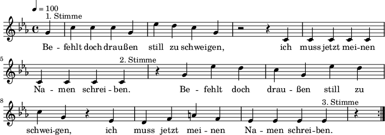 

\version "2.12.3"

\language "deutsch"

\header {
  tagline = ""
}

\layout {
  indent = #0
} 

akkorde = \chordmode {
    \germanChords
    \set chordChanges = ##t

}

global = {
  \autoBeamOff
  \tempo 4 = 100
  \time 4/4
  \key es \major
}

melodie = \relative c'' {
  \global
  \partial 4
  g4^"1. Stimme" c4 c c g es' d c g r2 r4 c, c c c c c c c
  c4^"2. Stimme" r4 g' es' d c g es' d c g r4 es d f a f es es es
  es4^"3. Stimme" r4 
  \bar ":|."
}


text = \lyricmode {
Be -- fehlt doch drau -- ßen still zu schwei -- gen, ich muss jetzt mei -- nen Na -- men schrei -- ben.
Be -- fehlt doch drau -- ßen still zu schwei -- gen, ich muss jetzt mei -- nen Na -- men schrei -- ben.
Be -- fehlt doch drau -- ßen still zu schwei -- gen, ich muss jetzt mei -- nen Na -- men schrei -- ben.
Be -- fehlt doch drau -- ßen still zu schwei -- gen, ich muss jetzt mei -- nen Na -- men schrei -- ben.
}

\score {
  <<
%    \new ChordNames { \akkorde }
    \new Voice = "Lied" { \melodie }
    \new Lyrics \lyricsto "Lied" { \text }
  >>
\midi {}
\layout {}
}
