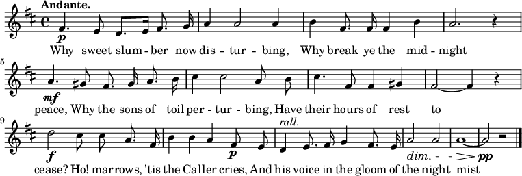 

\version "2.12.3"

\language "deutsch"

\header {
  tagline = ""
}

\layout {
  indent = #0
} 

akkorde = \chordmode {
    \germanChords
    \set chordChanges = ##t
    f1*3/4 c:7 c:7 f f c:7 c:7 f f c:7 c:7 f
}

global = {
    \language "english"
    \key d \major
    \time 4/4
    \autoBeamOff
    \tempo "Andante."
}

melodie = \relative c' {
    \global
    fs4.\p e8 d8.[ e16] fs8. g16 |
    a4 a2 a4 |
    b4 fs8. fs16 fs4 b |
    a2. r4 |
    a4.\mf gs8 fs8. gs16 a8. b16 |
    cs4 cs2 a8 b |
    cs4. fs,8 fs4 gs4 |
    fs2~ fs4 r4 |
    d'2\f cs8 cs8 a8. fs16 |
    b4 b a fs8\p e8 |
    d4^\markup { \italic rall. } e8. fs16 g4 fs8. e16 |
    a2\dim a2 |
    a1~\> |
    a2\pp r2 \bar "|."
}


text = \lyricmode {
Why sweet slum -- ber now dis -- tur -- bing,
Why break ye the mid -- night peace, 
Why the sons of toil per -- tur -- bing, 
Have their hours of rest to cease?
Ho! mar -- rows, 'tis the Cal -- ler cries, 
And his voice in the gloom of the night mist dies.
}

\score {
  <<
%    \new ChordNames { \akkorde }
    \new Voice = "Lied" { \melodie }
    \new Lyrics \lyricsto "Lied" { \text }
  >>
\midi {}
\layout {}
}
