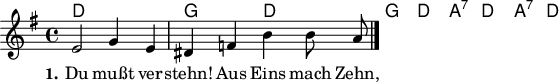 

\version "2.12.3"

\language "deutsch"

\header {
  tagline = ""
}

akkorde = \chordmode {
  d1 g2 d2 g2 d2 a:7 d a:7 d
}

global = {
  \autoBeamOff
  \time 4/4
  \key g \major
}

melodie = \relative c' {
  \global
  e2 g4 e dis f h h8 a
  \bar "|."
}

text = \lyricmode {
  \set stanza = "1."
Du mußt ver -- stehn! Aus Eins mach Zehn, und zwei laß gehn, und Drei mach gleich, so bist du reich, bist du reich.
}

\score {
  <<
    \new ChordNames { \akkorde }
    \new Voice = "Lied" { \melodie }
    \new Lyrics \lyricsto "Lied" { \text }
  >>
\midi {}
\layout {}
}

